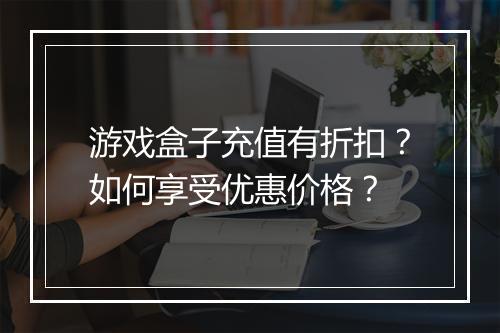 游戏盒子充值有折扣?如何享受优惠价格?