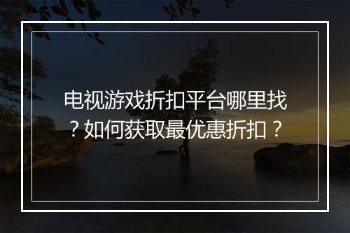 电视游戏折扣平台哪里找?如何获取最优惠折扣?