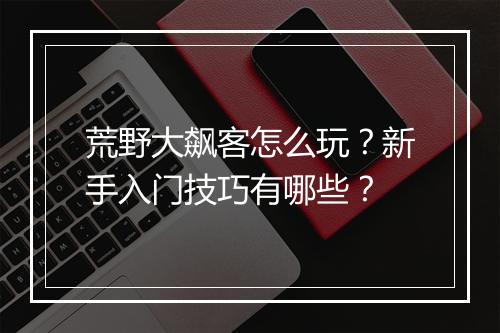 荒野大飙客怎么玩？新手入门技巧有哪些？