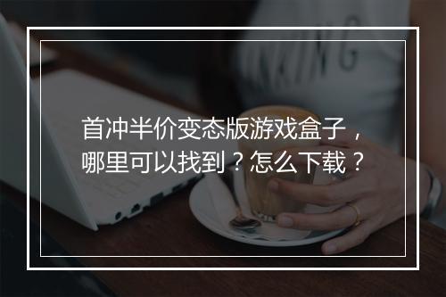 首冲半价变态版游戏盒子,哪里可以找到?怎么下载?