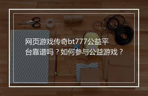 网页游戏传奇bt777公益平台靠谱吗?如何参与公益游戏?