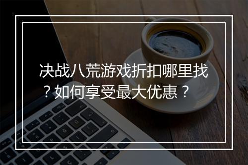决战八荒游戏折扣哪里找?如何享受最大优惠?