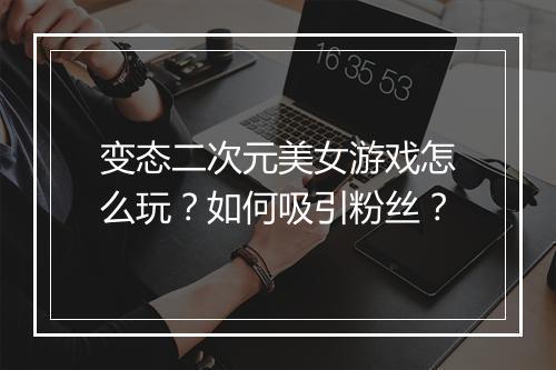 变态二次元美女游戏怎么玩?如何吸引粉丝?