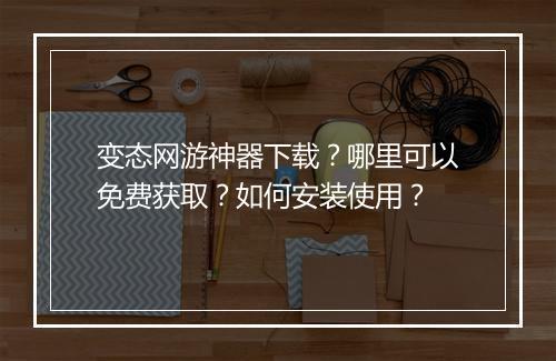 变态网游神器下载?哪里可以免费获取?如何安装使用?