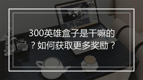 300英雄盒子是干嘛的?如何获取更多奖励?