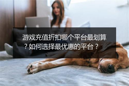 游戏充值折扣哪个平台最划算?如何选择最优惠的平台?