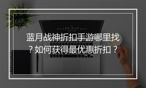 蓝月战神折扣手游哪里找?如何获得最优惠折扣?