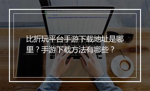比折玩平台手游下载地址是哪里?手游下载方法有哪些?