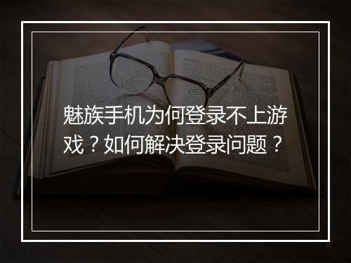 魅族手机为何登录不上游戏？如何解决登录问题？