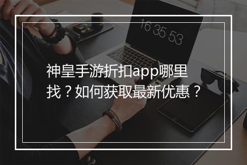 神皇手游折扣app哪里找?如何获取最新优惠?