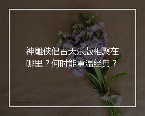 神雕侠侣古天乐版相聚在哪里？何时能重温经典？