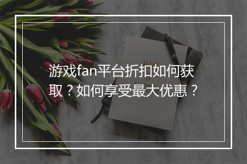 游戏fan平台折扣如何获取？如何享受最大优惠？