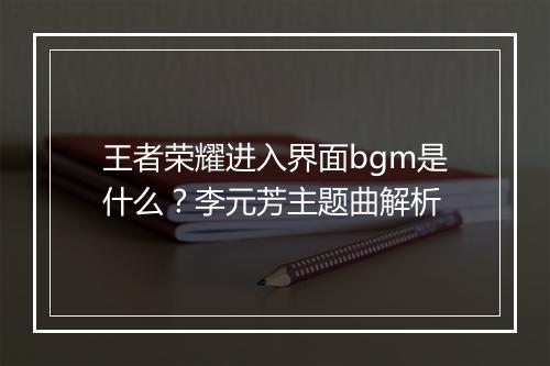 王者荣耀进入界面bgm是什么？李元芳主题曲解析