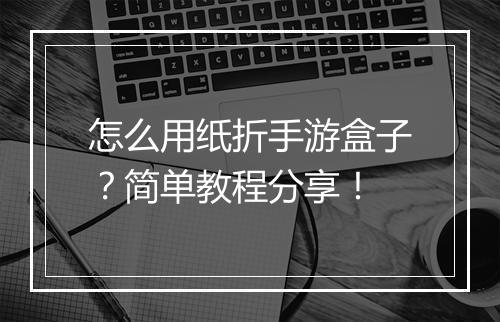 怎么用纸折手游盒子?简单教程分享!