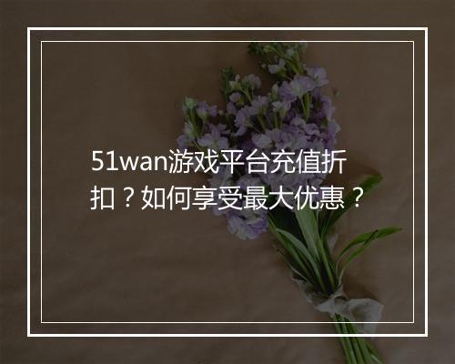 51wan游戏平台充值折扣?如何享受最大优惠?