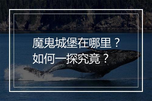 魔鬼城堡在哪里？如何一探究竟？