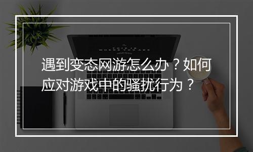 遇到变态网游怎么办?如何应对游戏中的骚扰行为?
