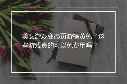 美女游戏变态页游搞黄免？这些游戏真的可以免费用吗？