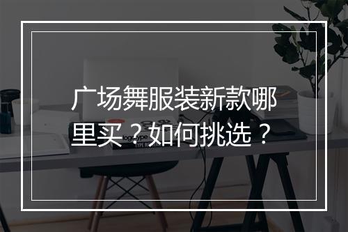 广场舞服装新款哪里买?如何挑选?
