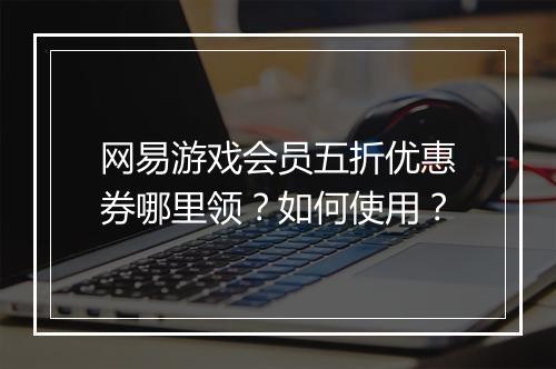 网易游戏会员五折优惠券哪里领?如何使用?