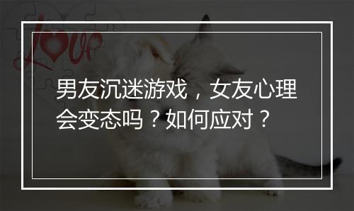 男友沉迷游戏，女友心理会变态吗？如何应对？