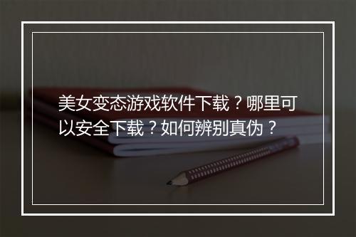 美女变态游戏软件下载?哪里可以安全下载?如何辨别真伪?