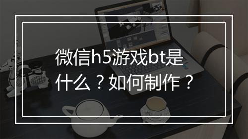 微信h5游戏bt是什么?如何制作?