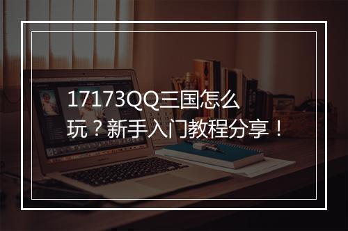 17173QQ三国怎么玩?新手入门教程分享!