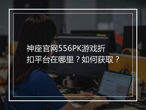 神座官网556PK游戏折扣平台在哪里?如何获取?