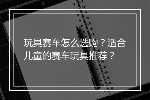 玩具赛车怎么选购?适合儿童的赛车玩具推荐?