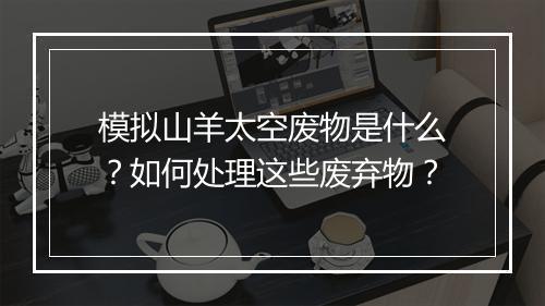 模拟山羊太空废物是什么?如何处理这些废弃物?