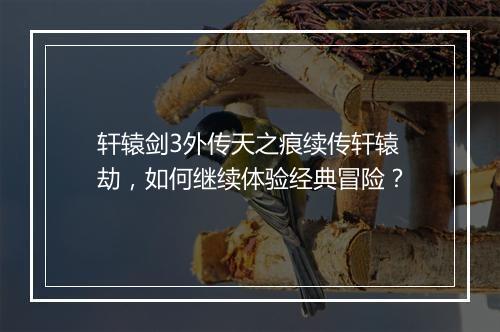 轩辕剑3外传天之痕续传轩辕劫,如何继续体验经典冒险?