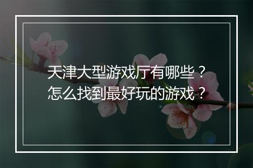 天津大型游戏厅有哪些？怎么找到最好玩的游戏？