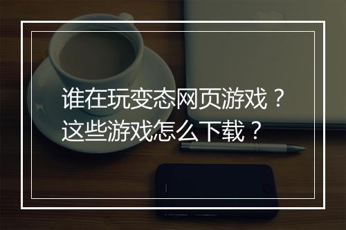 谁在玩变态网页游戏?这些游戏怎么下载?