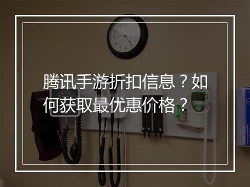 腾讯手游折扣信息?如何获取最优惠价格?