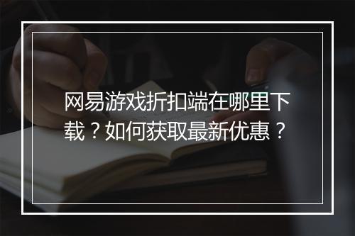 网易游戏折扣端在哪里下载?如何获取最新优惠?
