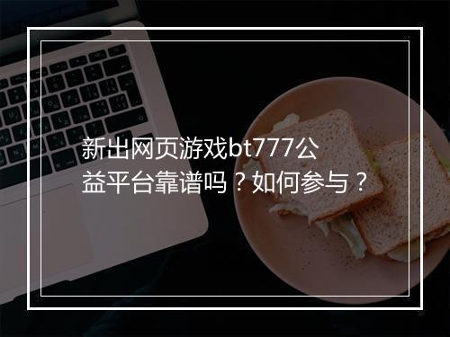 新出网页游戏bt777公益平台靠谱吗?如何参与?
