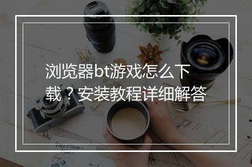 浏览器bt游戏怎么下载?安装教程详细解答