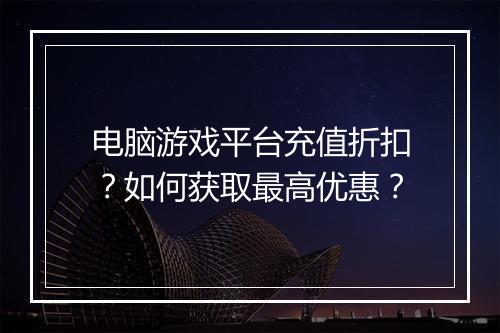 电脑游戏平台充值折扣?如何获取最高优惠?