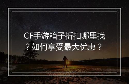 CF手游箱子折扣哪里找？如何享受最大优惠？