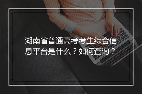 湖南省普通高考考生综合信息平台是什么?如何查询?