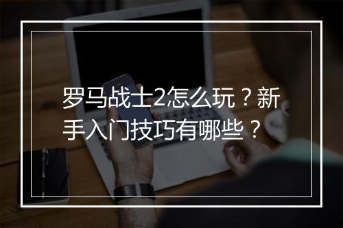 罗马战士2怎么玩?新手入门技巧有哪些?