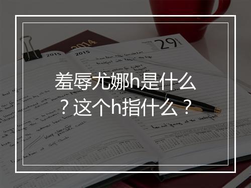 羞辱尤娜h是什么?这个h指什么?