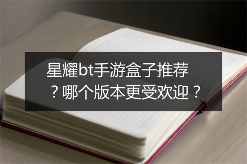 星耀bt手游盒子推荐？哪个版本更受欢迎？