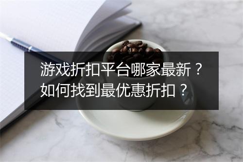 游戏折扣平台哪家最新？如何找到最优惠折扣？