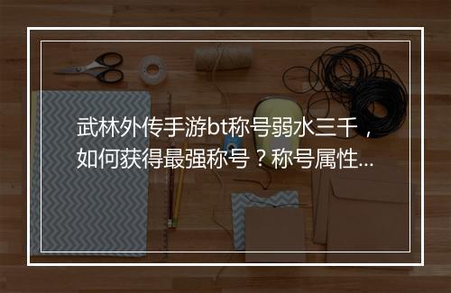 武林外传手游bt称号弱水三千，如何获得最强称号？称号属性详解
