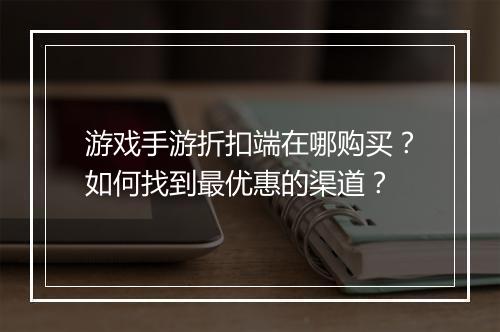 游戏手游折扣端在哪购买?如何找到最优惠的渠道?