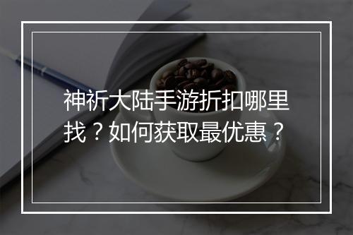 神祈大陆手游折扣哪里找?如何获取最优惠?
