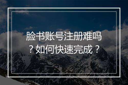 脸书账号注册难吗？如何快速完成？