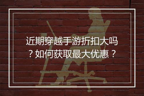 近期穿越手游折扣大吗?如何获取最大优惠?